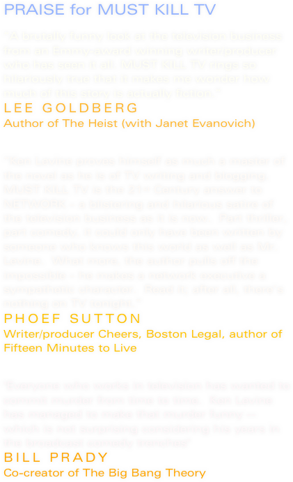 PRAISE for MUST KILL TV

“A brutally funny look at the television business from an Emmy-award winning writer/producer who has seen it all. MUST KILL TV rings so hilariously true that it makes me wonder how much of this story is actually fiction.”
LEE GOLDBERG
Author of The Heist (with Janet Evanovich)


“Ken Levine proves himself as much a master of the novel as he is of TV writing and blogging.  MUST KILL TV is the 21st Century answer to NETWORK – a blistering and hilarious satire of the television business as it is now.  Part thriller, part comedy, it could only have been written by someone who knows this world as well as Mr. Levine.  What more, the author pulls off the impossible – he makes a network executive a sympathetic character.  Read it; after all, there’s nothing on TV tonight.”
PHOEF SUTTON
Writer/producer Cheers, Boston Legal, author of Fifteen Minutes to Live


"Everyone who works in television has wanted to commit murder from time to time.  Ken Levine has managed to make that murder funny -- which is not surprising considering his years in the broadcast comedy trenches" 
BILL PRADY
Co-creator of The Big Bang Theory